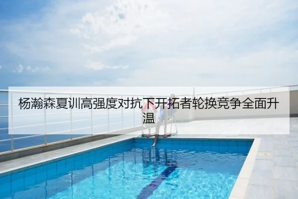 杨瀚森夏训高强度对抗下开拓者轮换竞争全面升温