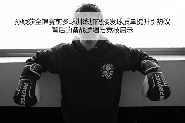 孙颖莎全锦赛前多球训练加码接发球质量提升引热议背后的备战逻辑与竞技启示