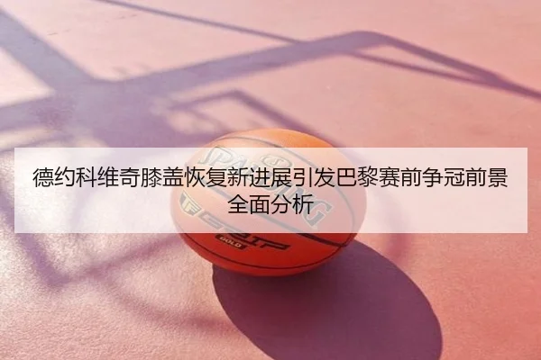 德约科维奇膝盖恢复新进展引发巴黎赛前争冠前景全面分析